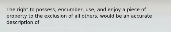 The right to possess, encumber, use, and enjoy a piece of property to the exclusion of all others, would be an accurate description of