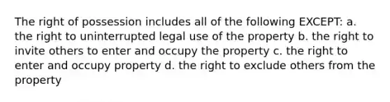 The right of possession includes all of the following EXCEPT: a. the right to uninterrupted legal use of the property b. the right to invite others to enter and occupy the property c. the right to enter and occupy property d. the right to exclude others from the property