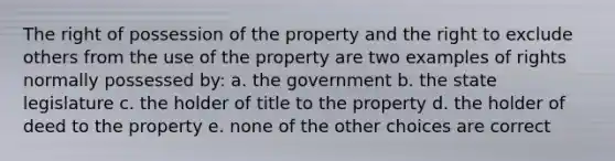 The right of possession of the property and the right to exclude others from the use of the property are two examples of rights normally possessed by: a. the government b. the state legislature c. the holder of title to the property d. the holder of deed to the property e. none of the other choices are correct