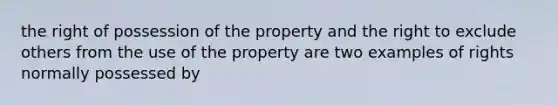 the right of possession of the property and the right to exclude others from the use of the property are two examples of rights normally possessed by