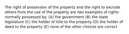 The right of possession of the property and the right to exclude others from the use of the property are two examples of rights normally possessed by: (A) the government (B) the state legislature (C) the holder of title to the property (D) the holder of deed to the property (E) none of the other choices are correct