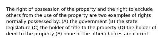 The right of possession of the property and the right to exclude others from the use of the property are two examples of rights normally possessed by: (A) the government (B) the state legislature (C) the holder of title to the property (D) the holder of deed to the property (E) none of the other choices are correct