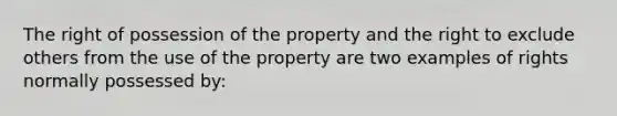 The right of possession of the property and the right to exclude others from the use of the property are two examples of rights normally possessed by: