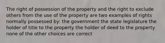 The right of possession of the property and the right to exclude others from the use of the property are two examples of rights normally possessed by: the government the state legislature the holder of title to the property the holder of deed to the property none of the other choices are correct