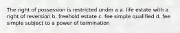 The right of possession is restricted under a a. life estate with a right of reversion b. freehold estate c. fee simple qualified d. fee simple subject to a power of termination