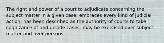 The right and power of a court to adjudicate concerning the subject matter in a given case; embraces every kind of judicial action; has been described as the authority of courts to take cognizance of and decide cases; may be exercised over subject matter and over persons