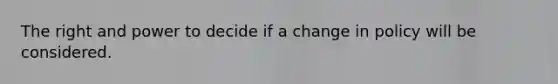 The right and power to decide if a change in policy will be considered.