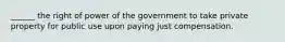 ______ the right of power of the government to take private property for public use upon paying just compensation.