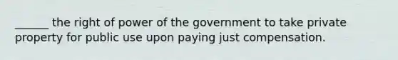 ______ the right of power of the government to take private property for public use upon paying just compensation.