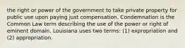 the right or power of the government to take private property for public use upon paying just compensation. Condemnation is the Common Law term describing the use of the power or right of eminent domain. Louisiana uses two terms: (1) expropriation and (2) appropriation.