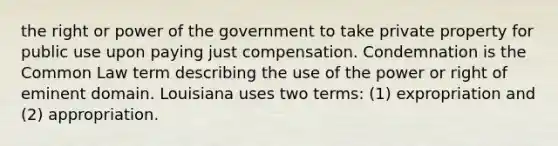 the right or power of the government to take private property for public use upon paying just compensation. Condemnation is the Common Law term describing the use of the power or right of eminent domain. Louisiana uses two terms: (1) expropriation and (2) appropriation.