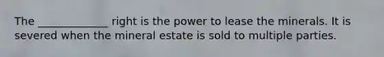 The _____________ right is the power to lease the minerals. It is severed when the mineral estate is sold to multiple parties.