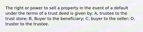 The right or power to sell a property in the event of a default under the terms of a trust deed is given by: A, trustee to the trust store; B, Buyer to the beneficiary; C, buyer to the seller; D, trustor to the trustee.