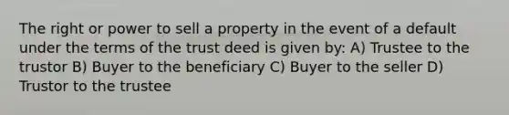 The right or power to sell a property in the event of a default under the terms of the trust deed is given by: A) Trustee to the trustor B) Buyer to the beneficiary C) Buyer to the seller D) Trustor to the trustee