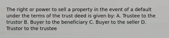 The right or power to sell a property in the event of a default under the terms of the trust deed is given by: A. Trustee to the trustor B. Buyer to the beneficiary C. Buyer to the seller D. Trustor to the trustee