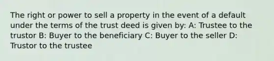 The right or power to sell a property in the event of a default under the terms of the trust deed is given by: A: Trustee to the trustor B: Buyer to the beneficiary C: Buyer to the seller D: Trustor to the trustee