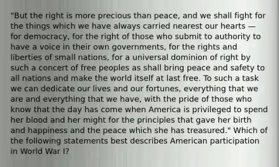 "But the right is more precious than peace, and we shall fight for the things which we have always carried nearest our hearts — for democracy, for the right of those who submit to authority to have a voice in their own governments, for the rights and liberties of small nations, for a universal dominion of right by such a concert of free peoples as shall bring peace and safety to all nations and make the world itself at last free. To such a task we can dedicate our lives and our fortunes, everything that we are and everything that we have, with the pride of those who know that the day has come when America is privileged to spend her blood and her might for the principles that gave her birth and happiness and the peace which she has treasured." Which of the following statements best describes American participation in World War I?