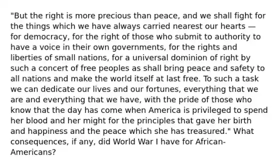 "But the right is more precious than peace, and we shall fight for the things which we have always carried nearest our hearts — for democracy, for the right of those who submit to authority to have a voice in their own governments, for the rights and liberties of small nations, for a universal dominion of right by such a concert of free peoples as shall bring peace and safety to all nations and make the world itself at last free. To such a task we can dedicate our lives and our fortunes, everything that we are and everything that we have, with the pride of those who know that the day has come when America is privileged to spend her blood and her might for the principles that gave her birth and happiness and the peace which she has treasured." What consequences, if any, did World War I have for African-Americans?