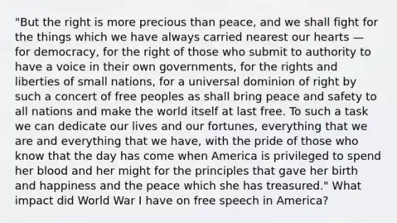 "But the right is more precious than peace, and we shall fight for the things which we have always carried nearest our hearts — for democracy, for the right of those who submit to authority to have a voice in their own governments, for the rights and liberties of small nations, for a universal dominion of right by such a concert of free peoples as shall bring peace and safety to all nations and make the world itself at last free. To such a task we can dedicate our lives and our fortunes, everything that we are and everything that we have, with the pride of those who know that the day has come when America is privileged to spend her blood and her might for the principles that gave her birth and happiness and the peace which she has treasured." What impact did World War I have on free speech in America?