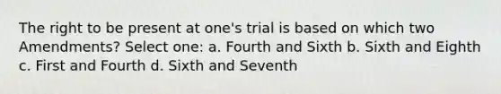 The right to be present at one's trial is based on which two Amendments? Select one: a. Fourth and Sixth b. Sixth and Eighth c. First and Fourth d. Sixth and Seventh