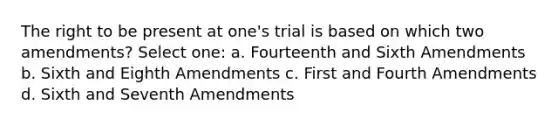 The right to be present at one's trial is based on which two amendments? Select one: a. Fourteenth and Sixth Amendments b. Sixth and Eighth Amendments c. First and Fourth Amendments d. Sixth and Seventh Amendments