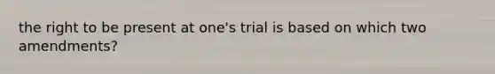 the right to be present at one's trial is based on which two amendments?