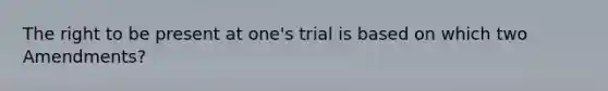 The right to be present at one's trial is based on which two Amendments?