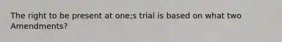 The right to be present at one;s trial is based on what two Amendments?