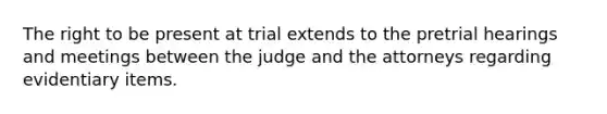 The right to be present at trial extends to the pretrial hearings and meetings between the judge and the attorneys regarding evidentiary items.