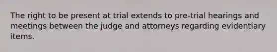 The right to be present at trial extends to pre-trial hearings and meetings between the judge and attorneys regarding evidentiary items.