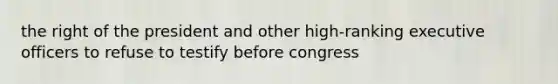 the right of the president and other high-ranking executive officers to refuse to testify before congress
