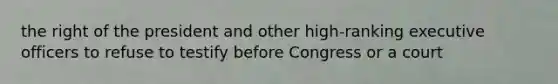 the right of the president and other high-ranking executive officers to refuse to testify before Congress or a court