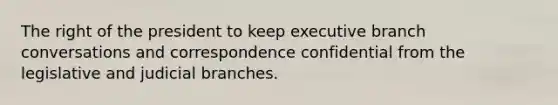 The right of the president to keep executive branch conversations and correspondence confidential from the legislative and judicial branches.