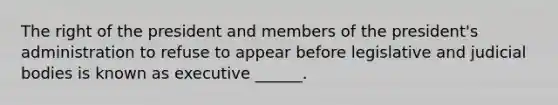 The right of the president and members of the president's administration to refuse to appear before legislative and judicial bodies is known as executive ______.