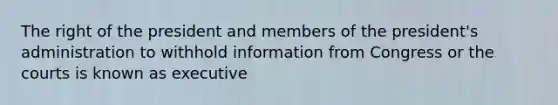 The right of the president and members of the president's administration to withhold information from Congress or the courts is known as executive