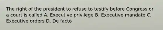 The right of the president to refuse to testify before Congress or a court is called A. Executive privilege B. Executive mandate C. Executive orders D. De facto