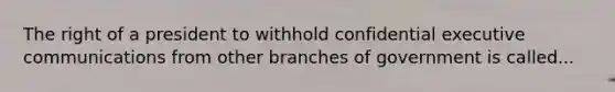 The right of a president to withhold confidential executive communications from other branches of government is called...