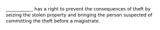 ____________ has a right to prevent the consequences of theft by seizing the stolen property and bringing the person suspected of committing the theft before a magistrate.