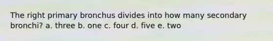 The right primary bronchus divides into how many secondary bronchi? a. three b. one c. four d. five e. two