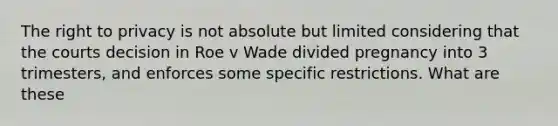 The right to privacy is not absolute but limited considering that the courts decision in Roe v Wade divided pregnancy into 3 trimesters, and enforces some specific restrictions. What are these