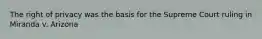 The right of privacy was the basis for the Supreme Court ruling in Miranda v. Arizona