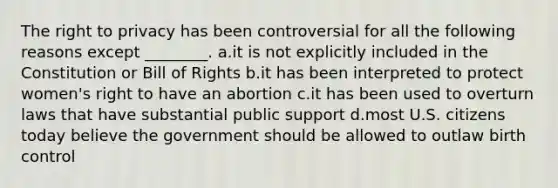 The right to privacy has been controversial for all the following reasons except ________. a.it is not explicitly included in the Constitution or Bill of Rights b.it has been interpreted to protect women's right to have an abortion c.it has been used to overturn laws that have substantial public support d.most U.S. citizens today believe the government should be allowed to outlaw birth control