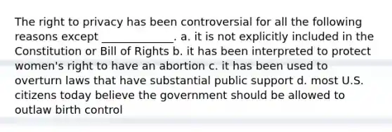 The right to privacy has been controversial for all the following reasons except _____________. a. it is not explicitly included in the Constitution or Bill of Rights b. it has been interpreted to protect women's right to have an abortion c. it has been used to overturn laws that have substantial public support d. most U.S. citizens today believe the government should be allowed to outlaw birth control