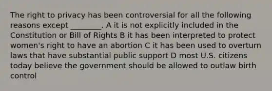 <a href='https://www.questionai.com/knowledge/kP8JKypsnv-the-right-to-privacy' class='anchor-knowledge'>the <a href='https://www.questionai.com/knowledge/kmQ5KxXxXn-right-to-privacy' class='anchor-knowledge'>right to privacy</a></a> has been controversial for all the following reasons except ________. A it is not explicitly included in the Constitution or Bill of Rights B it has been interpreted to protect women's right to have an abortion C it has been used to overturn laws that have substantial public support D most U.S. citizens today believe the government should be allowed to outlaw birth control