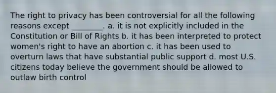 <a href='https://www.questionai.com/knowledge/kP8JKypsnv-the-right-to-privacy' class='anchor-knowledge'>the right to privacy</a> has been controversial for all the following reasons except ________. a. it is not explicitly included in the Constitution or Bill of Rights b. it has been interpreted to protect women's right to have an abortion c. it has been used to overturn laws that have substantial public support d. most U.S. citizens today believe the government should be allowed to outlaw birth control