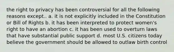 the right to privacy has been controversial for all the following reasons except.. a. it is not explicitly included in the Constitution or Bill of Rights b. it has been interpreted to protect women's right to have an abortion c. it has been used to overturn laws that have substantial public support d. most U.S. citizens today believe the government should be allowed to outlaw birth control