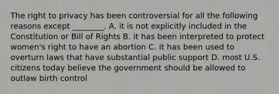 <a href='https://www.questionai.com/knowledge/kP8JKypsnv-the-right-to-privacy' class='anchor-knowledge'>the right to privacy</a> has been controversial for all the following reasons except ________. A. it is not explicitly included in the Constitution or Bill of Rights B. it has been interpreted to protect women's right to have an abortion C. it has been used to overturn laws that have substantial public support D. most U.S. citizens today believe the government should be allowed to outlaw birth control