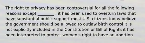 The right to privacy has been controversial for all the following reasons except ________ . it has been used to overturn laws that have substantial public support most U.S. citizens today believe the government should be allowed to outlaw birth control it is not explicitly included in the Constitution or Bill of Rights it has been interpreted to protect women's right to have an abortion