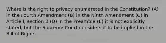 Where is the right to privacy enumerated in the Constitution? (A) in the Fourth Amendment (B) in the Ninth Amendment (C) in Article I, section 8 (D) in the Preamble (E) it is not explicitly stated, but the Supreme Court considers it to be implied in the Bill of Rights