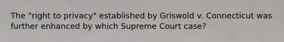 The "right to privacy" established by Griswold v. Connecticut was further enhanced by which Supreme Court case?